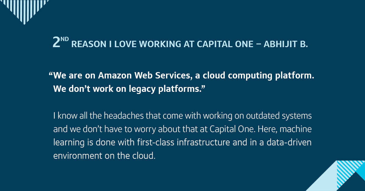 Second, we are on Amazon Web Services, a cloud computing platform. We don’t work on legacy platforms. I know all the headaches that come with working on outdated systems and we don’t have to worry about that at Capital One. Here, machine learning is done with first-class infrastructure and in a data-driven environment on the cloud.